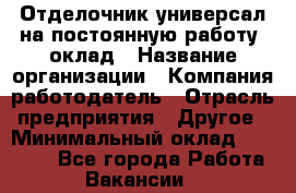 Отделочник-универсал на постоянную работу. оклад › Название организации ­ Компания-работодатель › Отрасль предприятия ­ Другое › Минимальный оклад ­ 30 000 - Все города Работа » Вакансии   